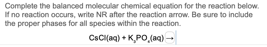 Complete the balanced molecular chemical equation for the reaction below.
If no reaction occurs, write NR after the reaction arrow. Be sure to include
the proper phases for all species within the reaction.
CsCl(aq) + K₂PO₂(aq)