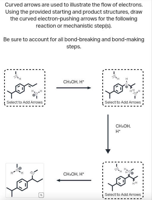 Curved arrows are used to illustrate the flow of electrons.
Using the provided starting and product structures, draw
the curved electron-pushing arrows for the following
reaction or mechanistic step(s).
Be sure to account for all bond-breaking and bond-making
steps.
Select to Add Arrows
H"
H
ચ
CH3OH, H+
CH3OH, H+
Select to Add Arrows
CH3OH,
H+
HH
Select to Add Arrows