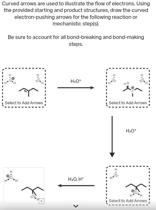 Curved arrows are used to illustrate the flow of electrons. Using
the provided starting and product structures, draw the curved
electron-pushing arrows for the following reaction or
mechanistic step(s).
Be sure to account for all bond-breaking and bond-making
steps.
Select to Add Arrows
H
H
H
H3O+
H2O, H*
>
HH
H
Select to Add Arrows
H3O+
Select to Add Arrows