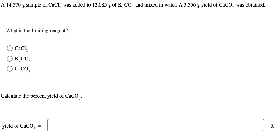 A 14.570 g sample of CaCl, was added to 12.085 g of K₂CO3 and mixed in water. A 3.556 g yield of CaCO3 was obtained.
What is the limiting reagent?
О CaCl2
K₂CO3
CaCO3
Calculate the percent yield of CaCO3.
yield of CaCO3 =
%