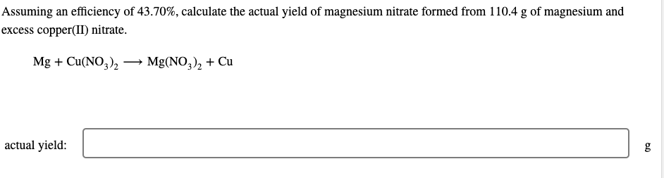 Assuming an efficiency of 43.70%, calculate the actual yield of magnesium nitrate formed from 110.4 g of magnesium and
excess copper(II) nitrate.
Mg + Cu(NO3)2
actual yield:
Mg(NO3)₂ + Cu
g