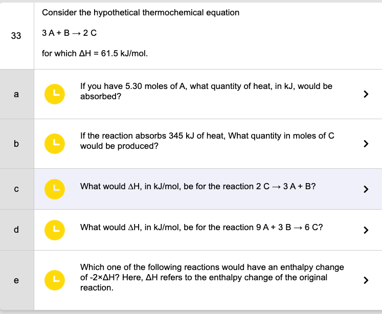 33
a
b
C
d
e
Consider the hypothetical thermochemical equation
3A+B→2C
for which AH = 61.5 kJ/mol.
L
L
L
L
L
If you have 5.30 moles of A, what quantity of heat, in kJ, would be
absorbed?
If the reaction absorbs 345 kJ of heat, What quantity in moles of C
would be produced?
What would AH, in kJ/mol, be for the reaction 2 C → 3 A + B?
What would AH, in kJ/mol, be for the reaction 9A + 3 B →6 C?
Which one of the following reactions would have an enthalpy change
of -2xAH? Here, AH refers to the enthalpy change of the original
reaction.
