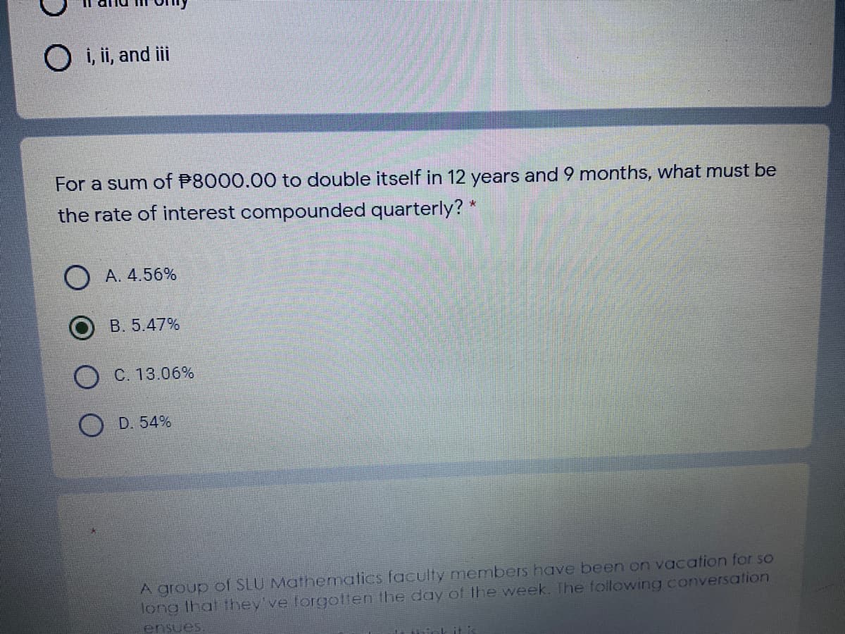 O i, ii, and ii
For a sum of P8000.00 to double itself in 12 years and 9 months, what must be
the rate of interest compounded quarterly? *
O A. 4.56%
B. 5.47%
C. 13.06%
D. 54%
A group of SLU Mathematics faculty members have been on vacation for so
long that they've forgolen the day of the week. The following conversation
ensues.
