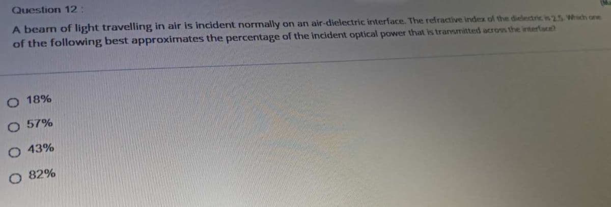 Question 12:
A beam of light travelling in air is incident normally on an air-dielectric interface. The refractive index of the dielectric is 2.5 Which one
of the following best approximates the percentage of the incident optical power that is transmitted across the interface?
18%
O 57%
43%
O 82%
