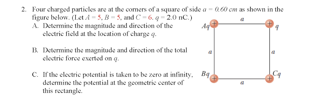 2. Four charged particles are at the corners of a square of side a = 0.60 cm as shown in the
a
Aq
figure below. (Let A = 5, B = 5, and C = 6. q = 2.0 nC.)
A. Determine the magnitude and direction of the
electric field at the location of charge q.
B. Determine the magnitude and direction of the total
electric force exerted on q.
C. If the electric potential is taken to be zero at infinity,
determine the potential at the geometric center of
this rectangle.
a
Bq
9
a