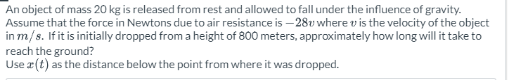 An object of mass 20 kg is released from rest and allowed to fall under the influence of gravity.
Assume that the force in Newtons due to air resistance is -28v where v is the velocity of the object
in m/s. If it is initially dropped from a height of 800 meters, approximately how long will it take to
reach the ground?
Use x (t) as the distance below the point from where it was dropped.