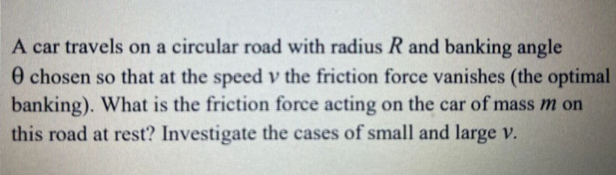 A car travels on a circular road with radius R and banking angle
e chosen so that at the speed v the friction force vanishes (the optimal
banking). What is the friction force acting on the car of mass m on
this road at rest? Investigate the cases of small and large v.
