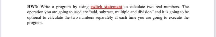 HW3: Write a program by using switch statement to calculate two real numbers. The
operation you are going to used are "add, subtract, multiple and division" and it is going to be
optional to calculate the two numbers separately at each time you are going to execute the
program.
