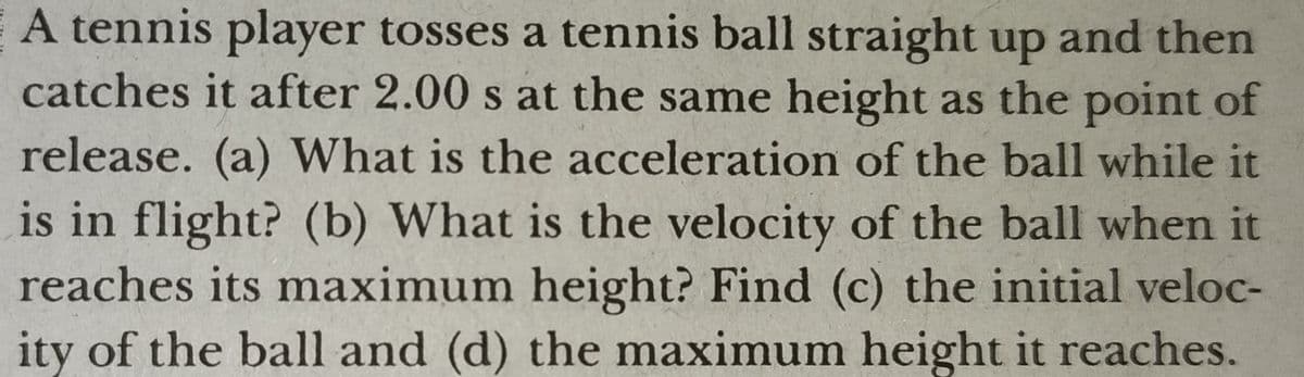 A tennis player tosses a tennis ball straight up and then
catches it after 2.00 s at the same height as the point of
release. (a) What is the acceleration of the ball while it
is in flight? (b) What is the velocity of the ball when it
reaches its maximum height? Find (c) the initial veloc-
ity of the ball and (d) the maximum height it reaches.
