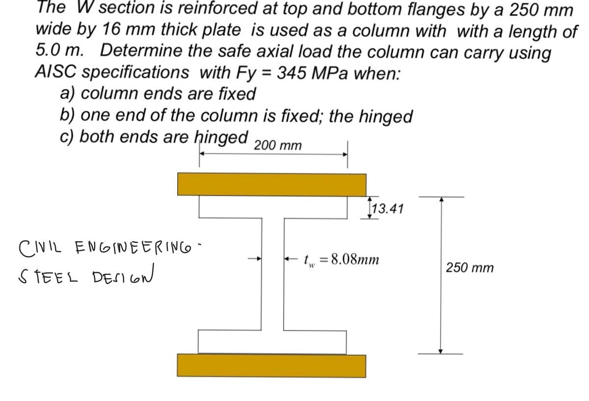 The W section is reinforced at top and bottom flanges by a 250 mm
wide by 16 mm thick plate is used as a column with with a length of
5.0 m. Determine the safe axial load the column can carry using
AISC specifications with Fy = 345 MPa when:
a) column ends are fixed
b) one end of the column is fixed; the hinged
c) both ends are hinged 200 mm
CIVIL ENGINEERING
STEEL DESIGN
tw
13.41
= 8.08mm
250 mm
