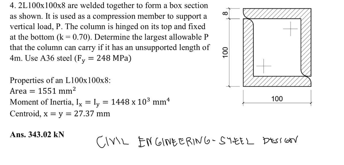 4. 2L100x100x8 are welded together to form a box section
as shown. It is used as a compression member to support a
vertical load, P. The column is hinged on its top and fixed
at the bottom (k = 0.70). Determine the largest allowable P
that the column can carry if it has an unsupported length of
4m. Use A36 steel (Fy = 248 MPa)
Properties of an L100x100x8:
Area = 1551 mm²
Moment of Inertia, Ix = ly 1448 x 10³ mm4
Centroid, x = y = 27.37 mm
Ans. 343.02 KN
8
100
+
100
CIVIL ENGINEERING-SYEEL DESSION