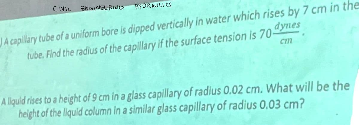 CIVIL ENGINEERING
FDRAULICS
dynes
A capillary tube of a uniform bore is dipped vertically in water which rises by 7 cm in the
tube. Find the radius of the capillary if the surface tension is 70-
Cm
A liquid rises to a height of 9 cm in a glass capillary of radius 0.02 cm. What will be the
height of the liquid column in a similar glass capillary of radius 0.03 cm?