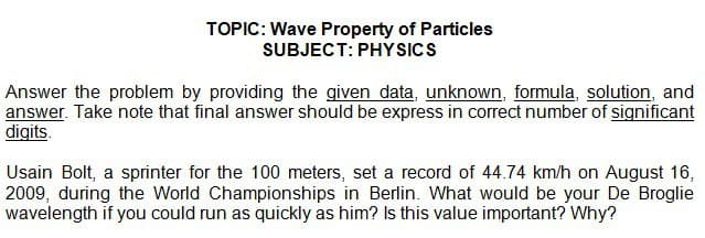 TOPIC: Wave Property of Particles
SUBJECT: PHYSICS
Answer the problem by providing the given data, unknown, formula, solution, and
answer. Take note that final answer should be express in correct number of significant
digits.
Usain Bolt, a sprinter for the 100 meters, set a record of 44.74 km/h on August 16,
2009, during the World Championships in Berlin. What would be your De Broglie
wavelength if you could run as quickly as him? Is this value important? Why?