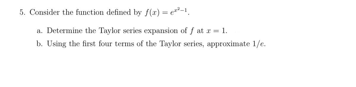 5. Consider the function defined by ƒ(x) = ex²-¹.
a. Determine the Taylor series expansion of ƒ at x
=
b. Using the first four terms of the Taylor series, approximate 1/e.
= 1.