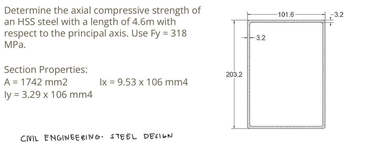 Determine the axial compressive strength of
an HSS steel with a length of 4.6m with
respect to the principal axis. Use Fy = 318
MPa.
Section Properties:
A = 1742 mm2
ly = 3.29 x 106 mm4
lx = 9.53 x 106 mm4
CIVIL ENGINEERING. STEEL DESIGN
203.2
-3.2
101.6
-3.2