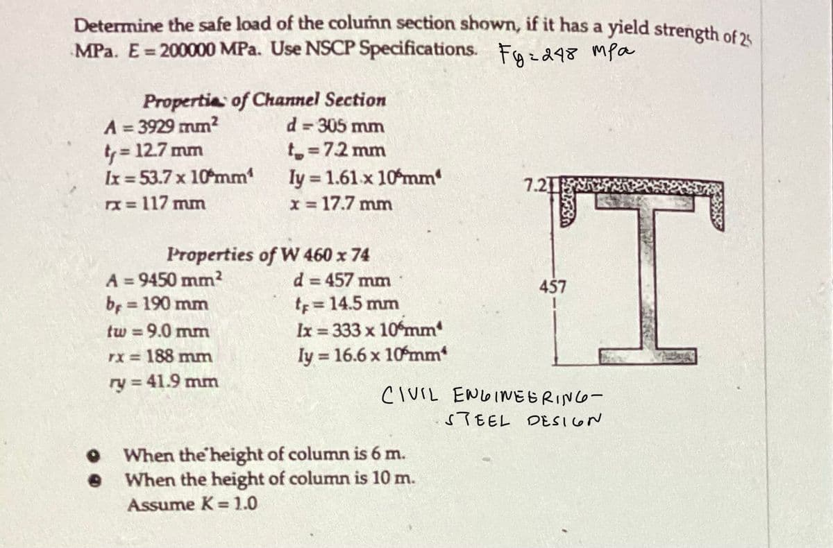 Determine the safe load of the column section shown, if it has a yield strength of 25
MPa. E = 200000 MPa. Use NSCP Specifications. Fyz248 mpa
Properties of Channel Section
d = 305 mm
t₂ = 7.2 mm
A = 3929 mm²
t₁ = 12.7 mm
Ix=53.7 x 10mm¹
x = 117 mm
Properties of W 460 x 74
A = 9450 mm²
b = 190 mm
ly= 1.61 x 10 mm
x = 17.7 mm
tw = 9.0 mm
rx = 188 mm
ry = 41.9 mm
d = 457 mm
tr = 14.5 mm
Ix = 333 x 10 mm
Iy = 16.6 x 10mm*
7.21
When the height of column is 6 m.
When the height of column is 10 m.
Assume K= 1.0
457
CIVIL ENGINEERING-
STEEL DESIGN