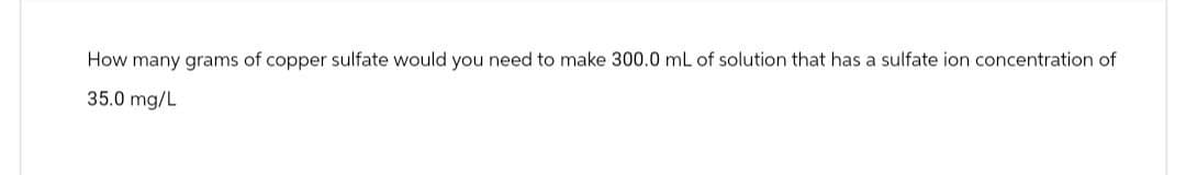 How many grams of copper sulfate would you need to make 300.0 mL of solution that has a sulfate ion concentration of
35.0 mg/L