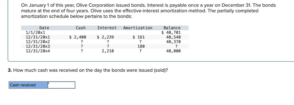 On January 1 of this year, Olive Corporation issued bonds. Interest is payable once a year on December 31. The bonds
mature at the end of four years. Olive uses the effective-interest amortization method. The partially completed
amortization schedule below pertains to the bonds:
Date
Cash
Interest
Amortization
Balance
1/1/20x1
$ 40,701
12/31/20x1
$ 2,400
12/31/20x2
?
$ 2,239
?
$ 161
40,540
?
40,370
12/31/20x3
?
?
180
?
12/31/20x4
?
2,210
?
40,000
3. How much cash was received on the day the bonds were issued (sold)?
Cash received