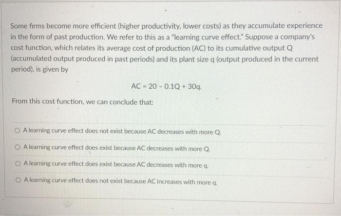 Some firms become more efficient (higher productivity, lower costs) as they accumulate experience
in the form of past production. We refer to this as a "learning curve effect." Suppose a company's
cost function, which relates its average cost of production (AC) to its cumulative output Q
(accumulated output produced in past periods) and its plant size q (output produced in the current
period), is given by
AC 20 0.1Q + 30q.
From this cost function, we can conclude that:
A learning curve effect does not exist because AC decreases with more Q.
A learning curve effect does exist because AC decreases with more Q.
OA learning curve effect does exist because AC decreases with more q
OA learning curve effect does not exist because AC increases with more q