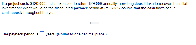 If a project costs $120,000 and is expected to return $29,000 annually, how long does it take to recover the initial
investment? What would be the discounted payback period at /= 16%? Assume that the cash flows occur
continuously throughout the year.
The payback period is years. (Round to one decimal place.)