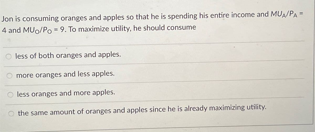 Jon is consuming oranges and apples so that he is spending his entire income and MUA/PA =
4 and MUo/Po = 9. To maximize utility, he should consume
O less of both oranges and apples.
more oranges and less apples.
less oranges and more apples.
the same amount of oranges and apples since he is already maximizing utility.