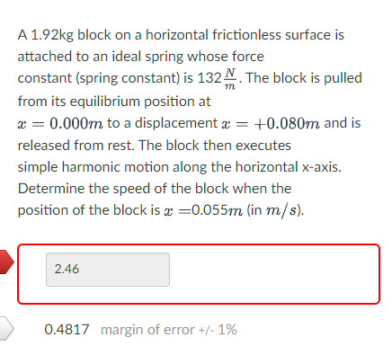 A 1.92kg block on a horizontal frictionless surface is
attached to an ideal spring whose force
constant (spring constant) is 132 N. The block is pulled
from its equilibrium position at
a = 0.000m to a displacement a = +0.080m and is
released from rest. The block then executes
simple harmonic motion along the horizontal x-axis.
Determine the speed of the block when the
position of the block is æ =0.055m (in m/s).
2.46
0.4817 margin of error +/- 1%
