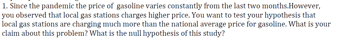 1. Since the pandemic the price of gasoline varies constantly from the last two months.However,
you observed that local gas stations charges higher price. You want to test your hypothesis that
local
gas
stations are charging much more than the national average price for gasoline. What is your
claim about this problem? What is the null hypothesis of this study?
