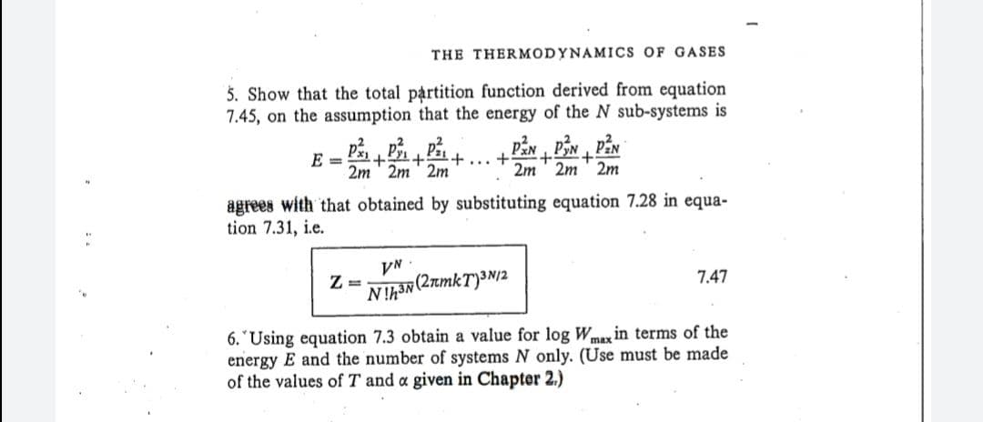 THE THERMODYNAMICS OF GASES
5. Show that the total partition function derived from equation
7.45, on the assumption that the energy of the N sub-systems is
„ Pźn PN PåN
E =
2m ' 2m' 2m
+,
2m ' 2m
...
2m
agrees with that obtained by substituting equation 7.28 in equa-
tion 7.31, i.e.
VN
Z =
7.47
Nh(2mkT)³N12
6. "Using equation 7.3 obtain a value for log Wme in terms of the
energy E and the number of systems N only. (Use must be made
of the values of T and a given in Chapter 2,)
