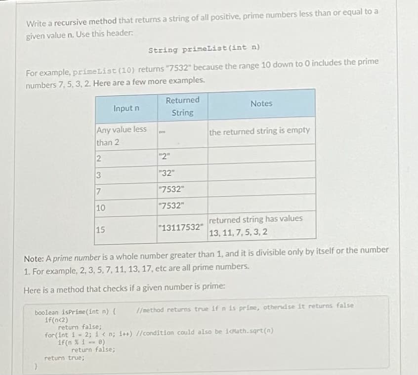 Write a recursive method that returns a string of all positive, prime numbers less than or equal to a
given value n. Use this header:
String primeList (int n)
For example, primeList (10) returns "7532" because the range 10 down to 0 includes the prime
numbers 7, 5, 3, 2. Here are a few more examples.
Returned
Input n
Notes
String
Any value less
than 2
the returned string is empty
2
"2"
"32"
7.
"7532"
10
"7532"
returned string has values
13, 11, 7, 5, 3, 2
15
"13117532"
Note: A prime number is a whole number greater than 1, and it is divisible only by itself or the number
1. For example, 2, 3, 5, 7, 11, 13, 17, etc are all prime numbers.
Here is a method that checks if a given number is prime:
boolean isPrime(int n) {
/method returns true if n is prime, otherdse it returns false
if(n<2)
return false;
for (Int 1- 2; i < n; i++) //condition could also be icMath.sqrt(n)
if(n %i -- 0)
return false;
return true;
