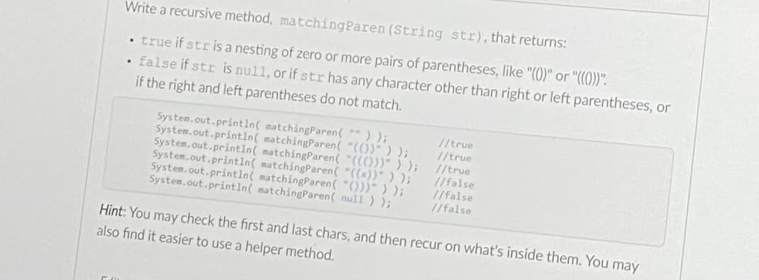Write a recursive method, matchingParen (String str), that returns:
true if str is a nesting of zero or more pairs of parentheses, like "())" or "((()".
false if str is null, or if str has any character other than right or left parentheses, or
if the right and left parentheses do not match.
System.out.println( matchingParen( ) );
System.out.println( matchingParen( "(())" ) );
System. out.println( matchingParen( "(()))" ) );
System.out.println( matchingParen( "((x))" ) );
System.out.println( matchingParen( "()))") );
System.out.println( matchingParen( null ) );
//true
//true
//true
//false
//false
//false
Hint: You may check the first and last chars, and then recur on what's inside them. You may
also find it easier to use a helper method.
