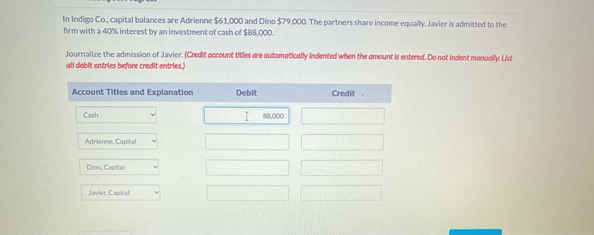 In Indigo Co., capital balances are Adrienne $61,000 and Dino $79,000. The partners share income equally. Javier is admitted to the
firm with a 40% interest by an investment of cash of $88,000.
Journalize the admission of Javier. (Credit account titles are automatically Indented when the amount Is entered. Do not Indent manually. LUS
all deblt entrles before credit entrles.)
Account Titles and Explanation
Debit
Credit,
Cash
I
88,000
Adrienne, Capital
Dino, Capital
Javier, Capital
