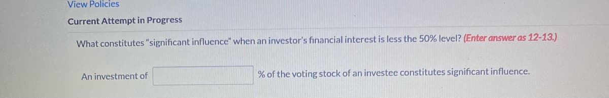 View Policies
Current Attempt in Progress
What constitutes "significant influence" when an investor's financial interest is less the 50% level? (Enter answer as 12-13.)
An investment of
% of the voting stock of an investee constitutes significant influence.