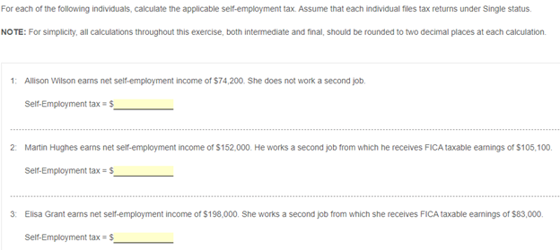 For each of the following individuals, calculate the applicable self-employment tax. Assume that each individual files tax returns under Single status.
NO TE: For simplicity, all clculations throughout this exercise, both intermediate and final, should be rounded to two decimal places at each calculation.
1: Allison Wilson earns net self-employment income of $74,200. She does not work a second job.
Seif-Employment tax = $_
2: Martin Hughes earns net self-employment income of $152,000. He works a second job from which he receives FICA taxable earnings of $105,100.
Self-Employment tax = $_
3: Elisa Grant earns net self-employment income of $198,000. She works a second job from which she receives FICA taxable earnings of $83,000.
Self-Employment tax = $
