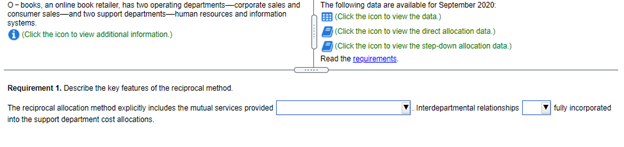 O- books, an online book retailer, has two operating departments-corporate sales and
consumer sales-and two support departments-human resources and information
The following data are avalable for September 2020:
systems.
O (Click the icon to view additional information.)
E (Click the icon to view the data.)
(Click the icon to view the direct allocation data.)
(Click the icon to view the step-down allocation data.)
Read the cesuirements
Requirement 1. Describe the key features of the reciprocal method.
The reciprocal allocation method explicitly includes the mutual services provided
into the support department cost allocations.
Interdepartmental relationships
fully incorporated
