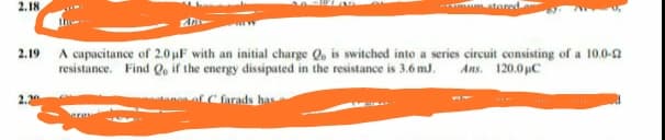 2.18
* tored
2.19 A capacitance of 2.0 uF with an initial charge Q, is switched into a series circuit consisting of a 10.0-2
resistance. Find Qo if the energy dissipated in the resistance is 3.6 m..
Ans. 120.0 pC
of C farads has
