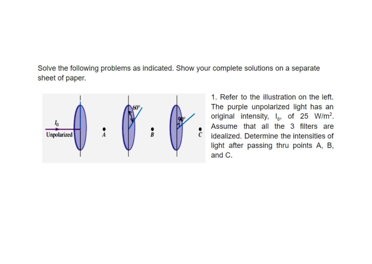 Solve the following problems as indicated. Show your complete solutions on a separate
sheet of paper.
1. Refer to the illustration on the left.
\60°
The purple unpolarized light has an
900
original intensity, lo, of 25 W/m?.
Assume that all the 3 filters are
Unpolarized
C idealized. Determine the intensities of
light after passing thru points A, B,
and C.
