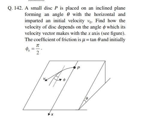 Q. 142. A small disc P is placed on an inclined plane
forming an angle 0 with the horizontal and
imparted an initial velocity vo. Find how the
velocity of disc depends on the angle o which its
velocity vector makes with the x axis (see figure).
The coefficient of friction is u= tan 0 and initially
2
P.

