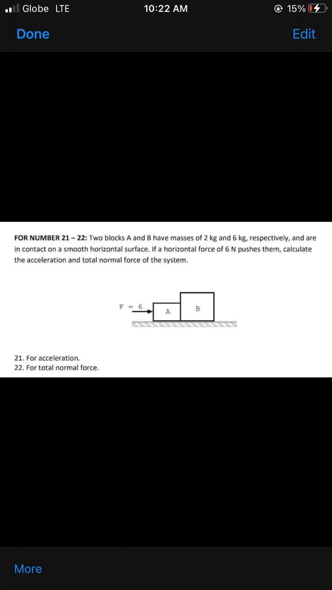 l Globe LTE
10:22 AM
© 15%
Done
Edit
FOR NUMBER 21-22: Two blocks A and B have masses of 2 kg and 6 kg, respectively, and are
in contact on a smooth horizontal surface. If a horizontal force of 6 N pushes them, calculate
the acceleration and total normal force of the system.
F = 6
A
21. For acceleration.
22. For total normal force.
More
