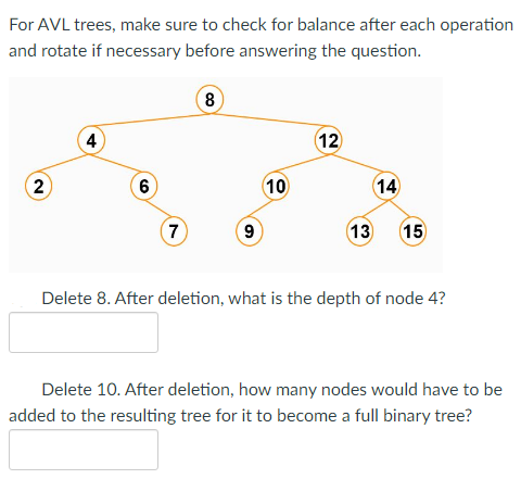 For AVL trees, make sure to check for balance after each operation
and rotate if necessary before answering the question.
2
4
6
7
8
9
10
12
14
13 15
Delete 8. After deletion, what is the depth of node 4?
Delete 10. After deletion, how many nodes would have to be
added to the resulting tree for it to become a full binary tree?