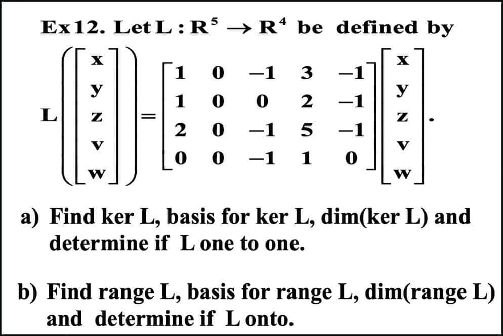 Ex12. Let L:R5 → Rª be defined by
X
y
·10
L
=
V
W
1
1
2
0
-1 3
0
0
2
0 -1
5
-
1
-
-1
0
X
y
Z
V
W
●
a) Find ker L, basis for ker L, dim(ker L) and
determine if L one to one.
b) Find range L, basis for range L, dim(range L)
and determine if L onto.