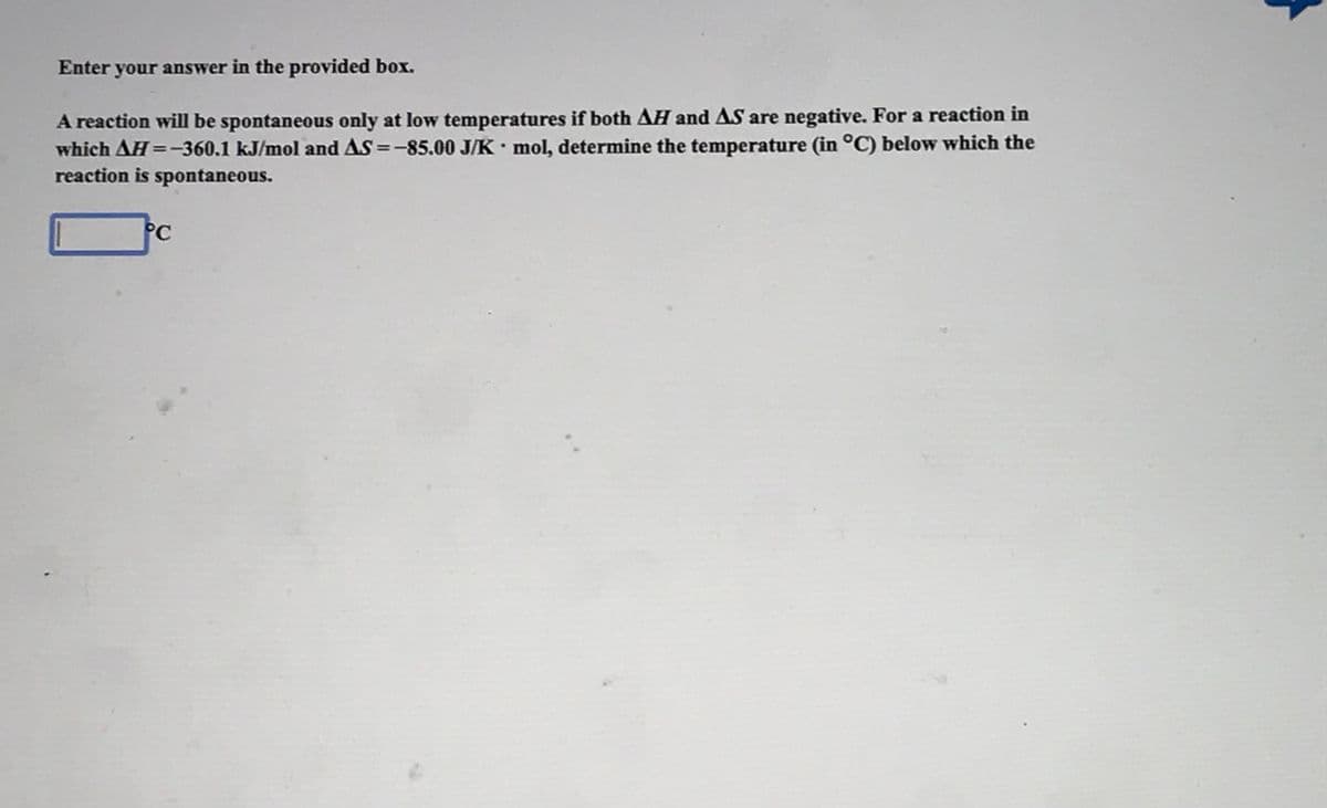 Enter your answer in the provided box.
A reaction will be spontaneous only at low temperatures if both AH and AS are negative. For a reaction in
which AH=-360.1 kJ/mol and AS =-85.00 J/K • mol, determine the temperature (in °C) below which the
reaction is spontaneous.
PC
