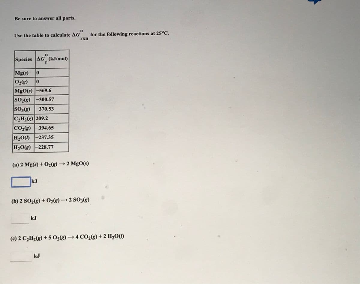 Be sure to answer all parts.
Use the table to calculate AG
for the following reactions at 25°C.
rxn
Species AG (kJ/mol)
Mg(s)
02g)
Mg0(s) -569.6
SO2(g) -300.57
SO3(g) 1-370.53
C2H2(g) 209.2
CO2(8) -394.65
H2O() -237.35
H20(g) -228.77
(a) 2 Mg(s) + O2(g)→ 2 MgO(s)
kJ
(b) 2 SO2(g) + O2(g) → 2 SO3(g)
kJ
(c) 2 C,H2(g) + 5 02(g) → 4 CO2(g) +2 H2O()
kJ
