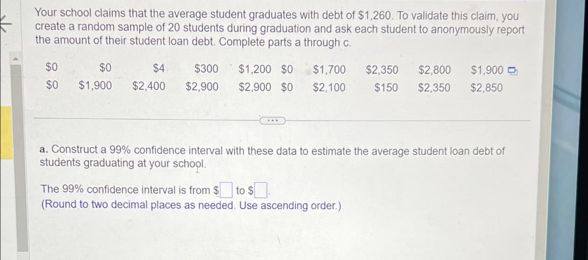 Your school claims that the average student graduates with debt of $1,260. To validate this claim, you
create a random sample of 20 students during graduation and ask each student to anonymously report
the amount of their student loan debt. Complete parts a through c.
$0
$0
$0
$1,900
$4
$2,400
$300
$2,900
$1,200 $0 $1,700
$2,900 $0 $2,100
$2,350 $2,800 $1,900
$150 $2,350 $2,850
a. Construct a 99% confidence interval with these data to estimate the average student loan debt of
students graduating at your school.
The 99% confidence interval is from $☐ to $.
(Round to two decimal places as needed. Use ascending order.)