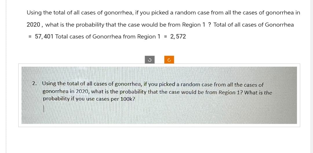 Using the total of all cases of gonorrhea, if you picked a random case from all the cases of gonorrhea in
2020, what is the probability that the case would be from Region 1 ? Total of all cases of Gonorrhea
= 57,401 Total cases of Gonorrhea from Region 1 = 2,572
ง
с
2. Using the total of all cases of gonorrhea, if you picked a random case from all the cases of
gonorrhea in 2020, what is the probability that the case would be from Region 1? What is the
probability if you use cases per 100k?
