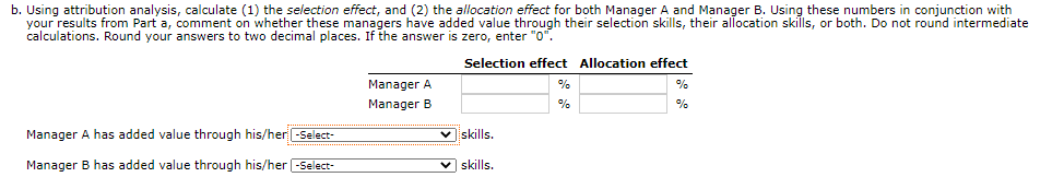 b. Using attribution analysis, calculate (1) the selection effect, and (2) the allocation effect for both Manager A and Manager B. Using these numbers in conjunction with
your results from Part a, comment on whether these managers have added value through their selection skills, their allocation skills, or both. Do not round intermediate
calculations. Round your answers to two decimal places. If the answer is zero, enter "0".
Selection effect Allocation effect
Manager A
%
Manager B
%
%
Manager A has added value through his/her -Select-
V skills.
Manager B has added value through his/her -Select-
v skills.
