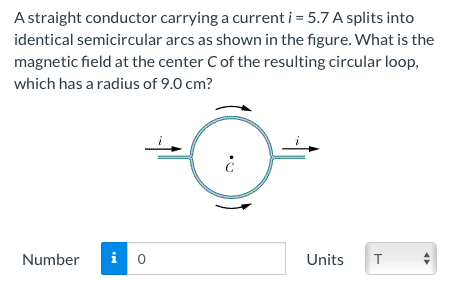 A straight conductor carrying a current i = 5.7 A splits into
identical semicircular arcs as shown in the figure. What is the
magnetic field at the center Cof the resulting circular loop,
which has a radius of 9.0 cm?
Number
Units

