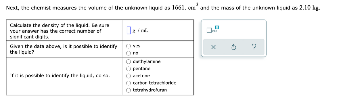3
Next, the chemist measures the volume of the unknown liquid as 1661. cm° and the mass of the unknown liquid as 2.10 kg.
Calculate the density of the liquid. Be sure
your answer has the correct number of
significant digits.
|g / mL
x10
Given the data above, is it possible to identify
the liquid?
yes
no
diethylamine
pentane
If it is possible to identify the liquid, do so.
acetone
carbon tetrachloride
tetrahydrofuran
