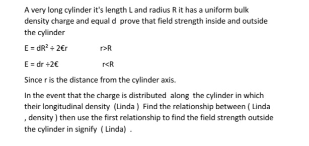A very long cylinder it's length L and radius R it has a uniform bulk
density charge and equal d prove that field strength inside and outside
the cylinder
E = dR? + 2€r
r>R
E = dr +2€
r<R
Since r is the distance from the cylinder axis.
In the event that the charge is distributed along the cylinder in which
their longitudinal density (Linda ) Find the relationship between ( Linda
, density ) then use the first relationship to find the field strength outside
the cylinder in signify ( Linda) .
