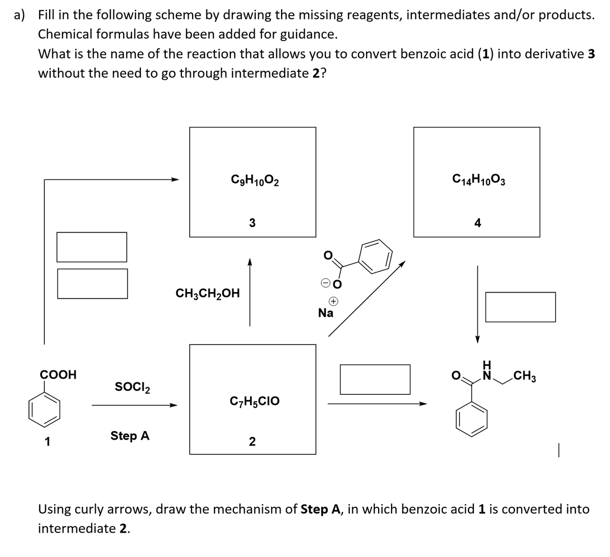 a) Fill in the following scheme by drawing the missing reagents, intermediates and/or products.
Chemical formulas have been added for guidance.
What is the name of the reaction that allows you to convert benzoic acid (1) into derivative 3
without the need to go through intermediate 2?
C3H1002
C14H1003
3
4
CH;CH2OH
Na
COOH
CH3
SocI2
C,H;CIO
Step A
1
2
Using curly arrows, draw the mechanism of Step A, in which benzoic acid 1 is converted into
intermediate 2.
