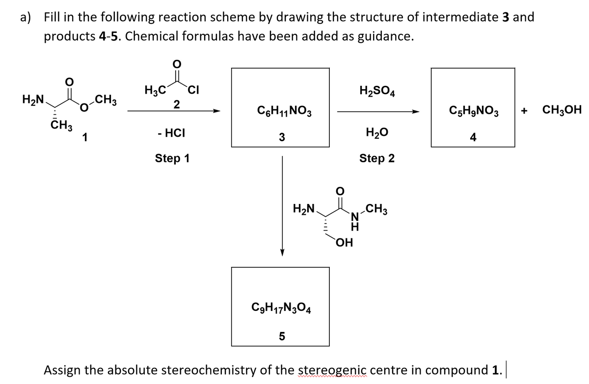 a) Fill in the following reaction scheme by drawing the structure of intermediate 3 and
products 4-5. Chemical formulas have been added as guidance.
H3C
CI
H2SO4
H2N.
CH3
2
C6H11NO3
C5H9NO3
CH3OH
CH3
1
- HCI
3
H20
4
Step 1
Step 2
H2N
CH3
N'
HO.
C3H17N304
Assign the absolute stereochemistry of the stereogenic centre in compound 1.
